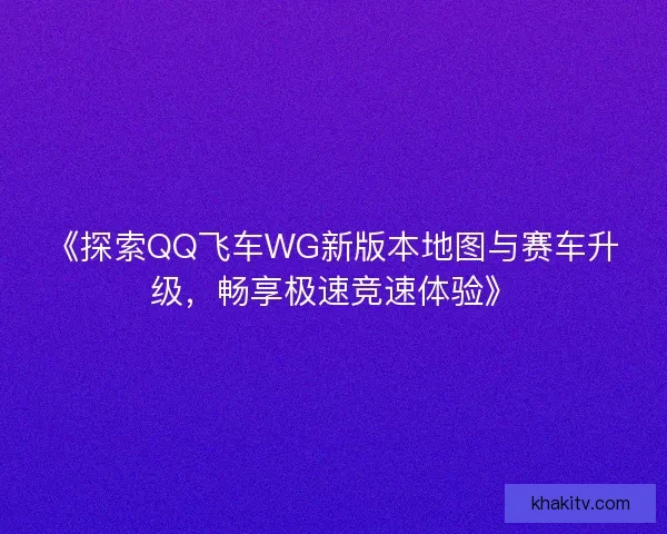 《探索QQ飞车WG新版本地图与赛车升级，畅享极速竞速体验》