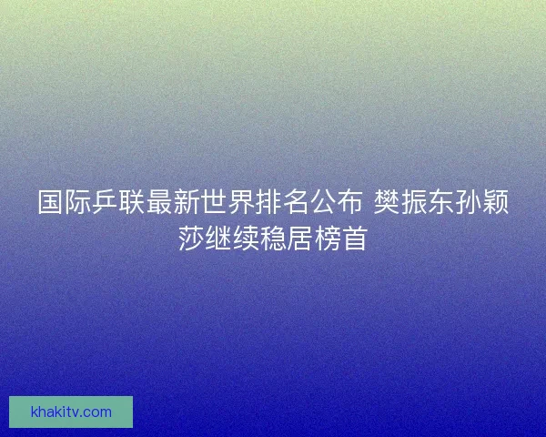 国际乒联最新世界排名公布 樊振东孙颖莎继续稳居榜首