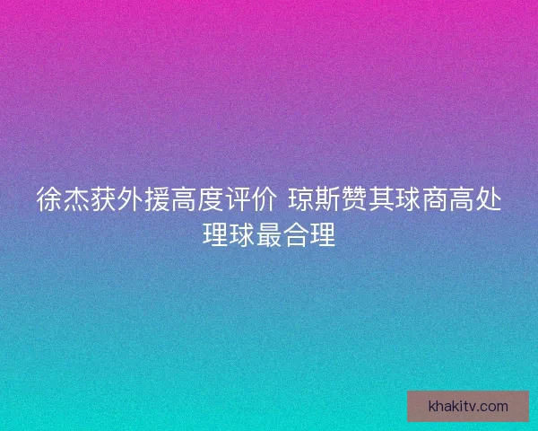 徐杰获外援高度评价 琼斯赞其球商高处理球最合理